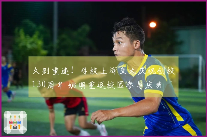 久别重逢！母校上海交大庆祝创校130周年 姚明重返校园参与庆典