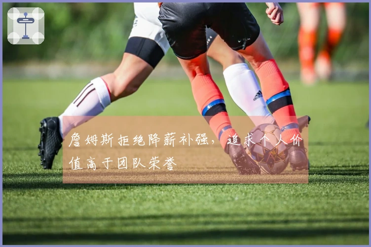 詹姆斯拒绝降薪补强，追求个人价值高于团队荣誉