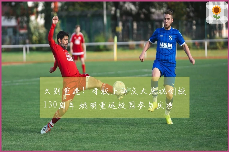 久别重逢！母校上海交大庆祝创校130周年 姚明重返校园参与庆典